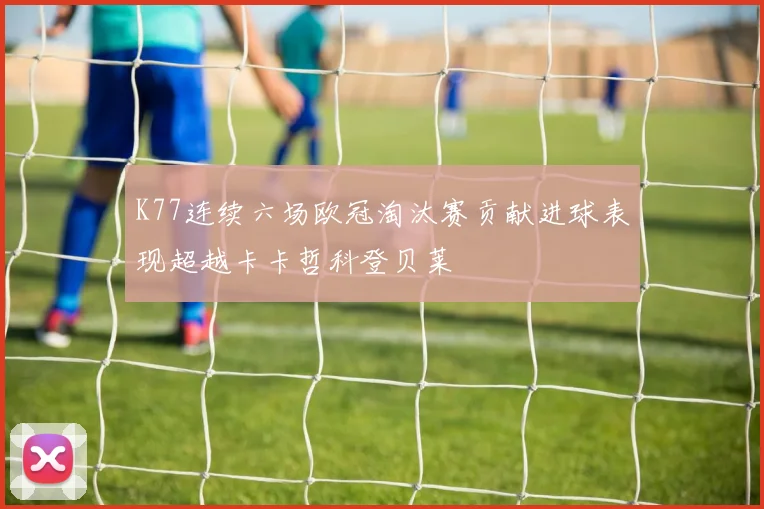 K77连续六场欧冠淘汰赛贡献进球表现超越卡卡哲科登贝莱