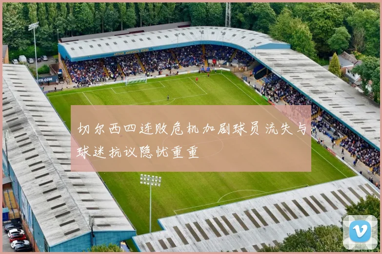 切尔西四连败危机加剧球员流失与球迷抗议隐忧重重