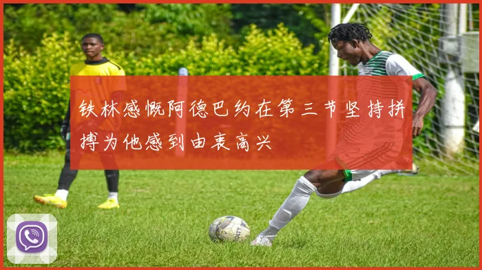 铁林感慨阿德巴约在第三节坚持拼搏为他感到由衷高兴