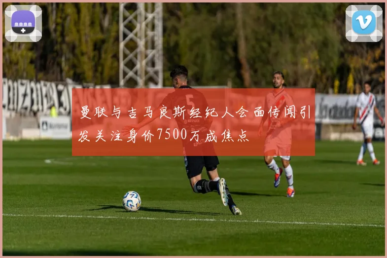 曼联与吉马良斯经纪人会面传闻引发关注身价7500万成焦点