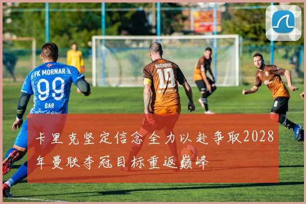 卡里克坚定信念全力以赴争取2028年曼联夺冠目标重返巅峰