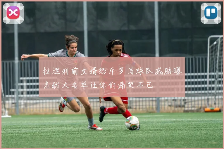 拉涅利前女婿怒斥罗马球队威胁曝光犹大名单让你们痛哭不已