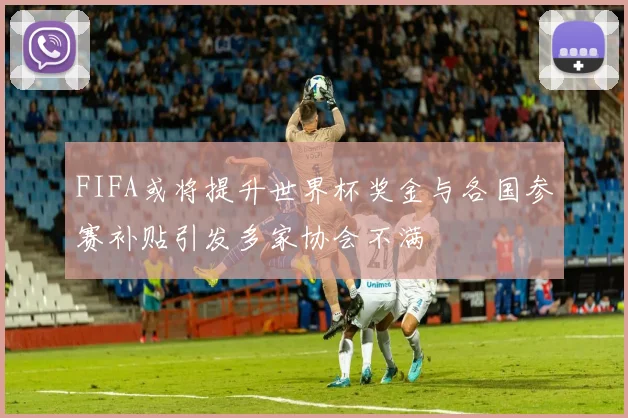 FIFA或将提升世界杯奖金与各国参赛补贴引发多家协会不满