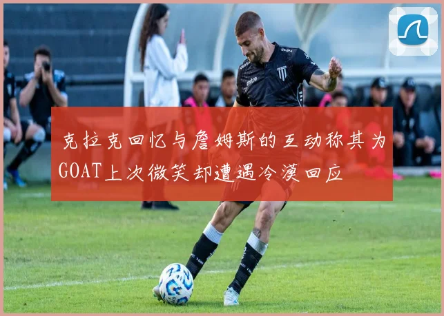 克拉克回忆与詹姆斯的互动称其为GOAT上次微笑却遭遇冷漠回应