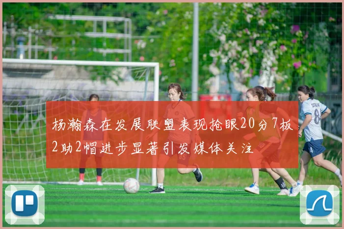 杨瀚森在发展联盟表现抢眼20分7板2助2帽进步显著引发媒体关注