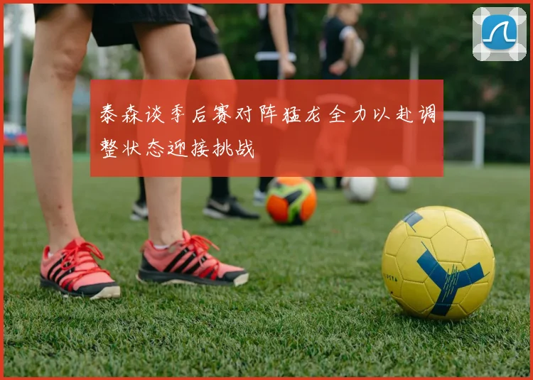 泰森谈季后赛对阵猛龙全力以赴调整状态迎接挑战