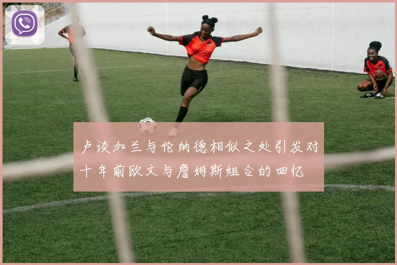 卢谈加兰与伦纳德相似之处引发对十年前欧文与詹姆斯组合的回忆