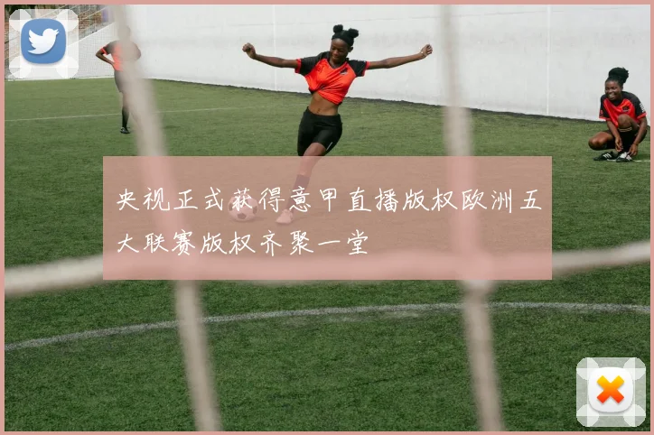 央视正式获得意甲直播版权欧洲五大联赛版权齐聚一堂