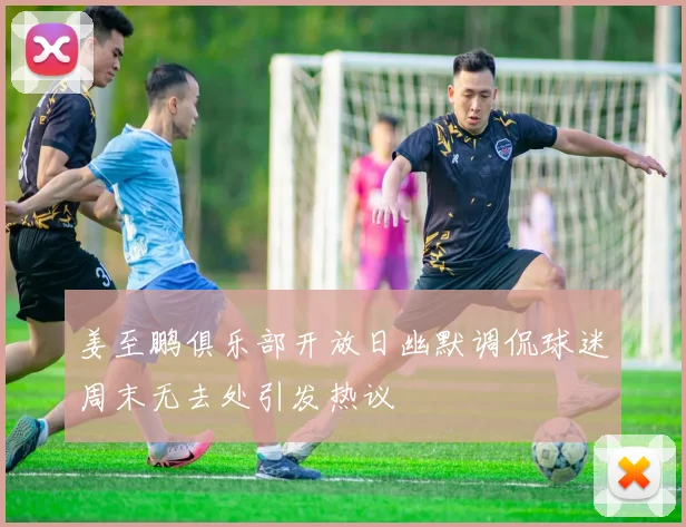 姜至鹏俱乐部开放日幽默调侃球迷周末无去处引发热议