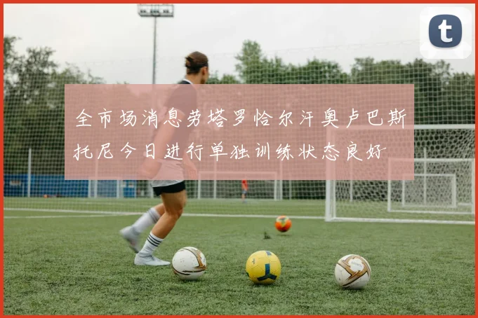 全市场消息劳塔罗恰尔汗奥卢巴斯托尼今日进行单独训练状态良好