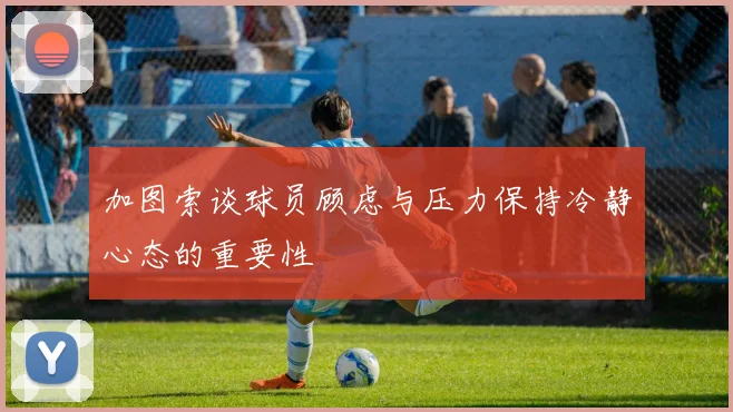 加图索谈球员顾虑与压力保持冷静心态的重要性