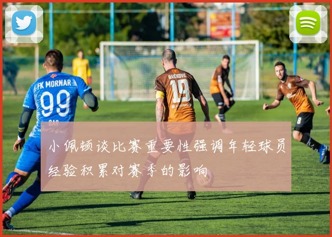 小佩顿谈比赛重要性强调年轻球员经验积累对赛季的影响